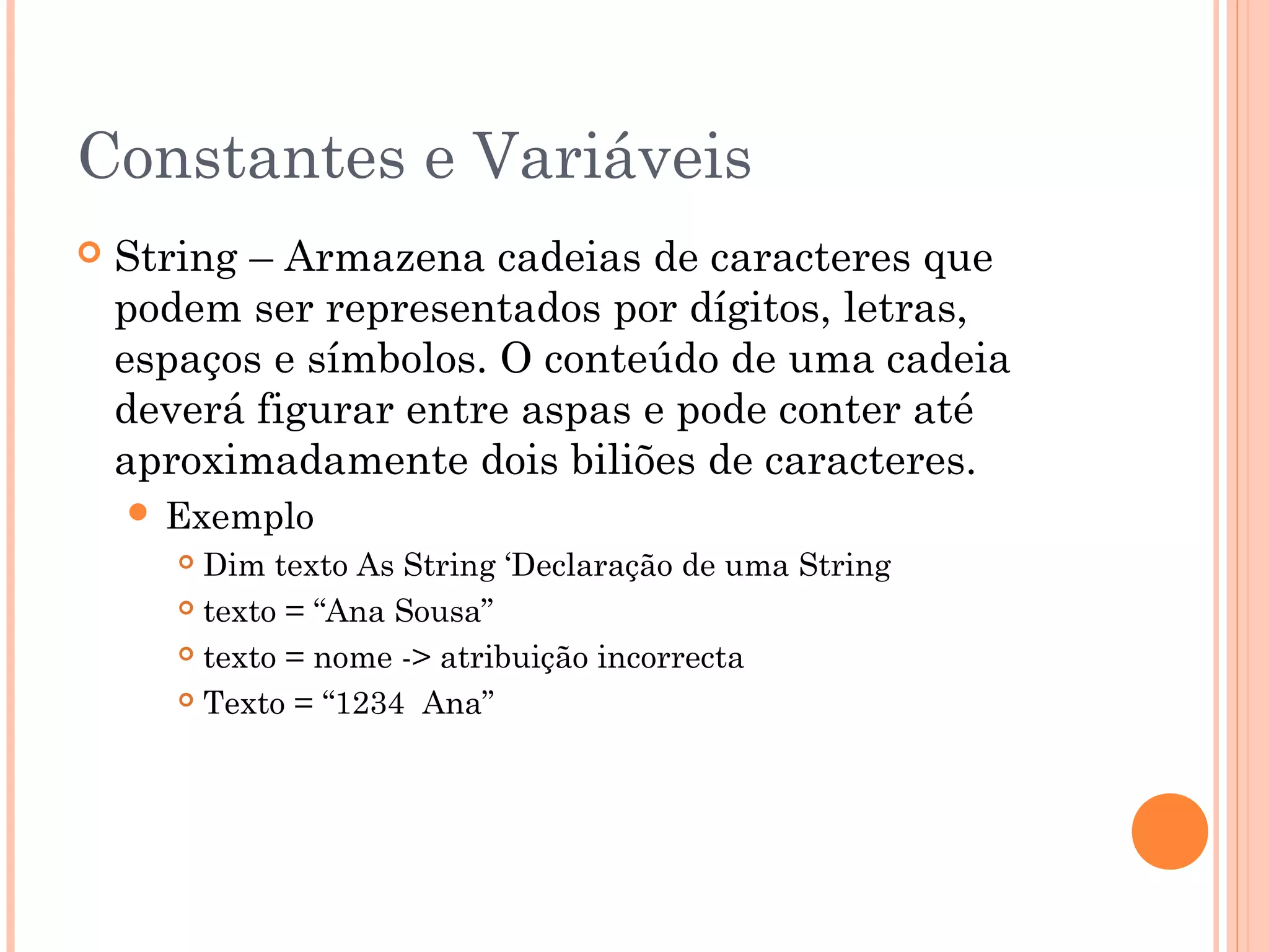 Constantes e Variáveis
   String – Armazena cadeias de caracteres que
    podem ser representados por dígitos, letras,
    espaços e símbolos. O conteúdo de uma cadeia
    deverá figurar entre aspas e pode conter até
    aproximadamente dois biliões de caracteres.
     Exemplo
        Dim texto As String ‘Declaração de uma String
        texto = “Ana Sousa”

        texto = nome -> atribuição incorrecta

        Texto = “1234 Ana”
 