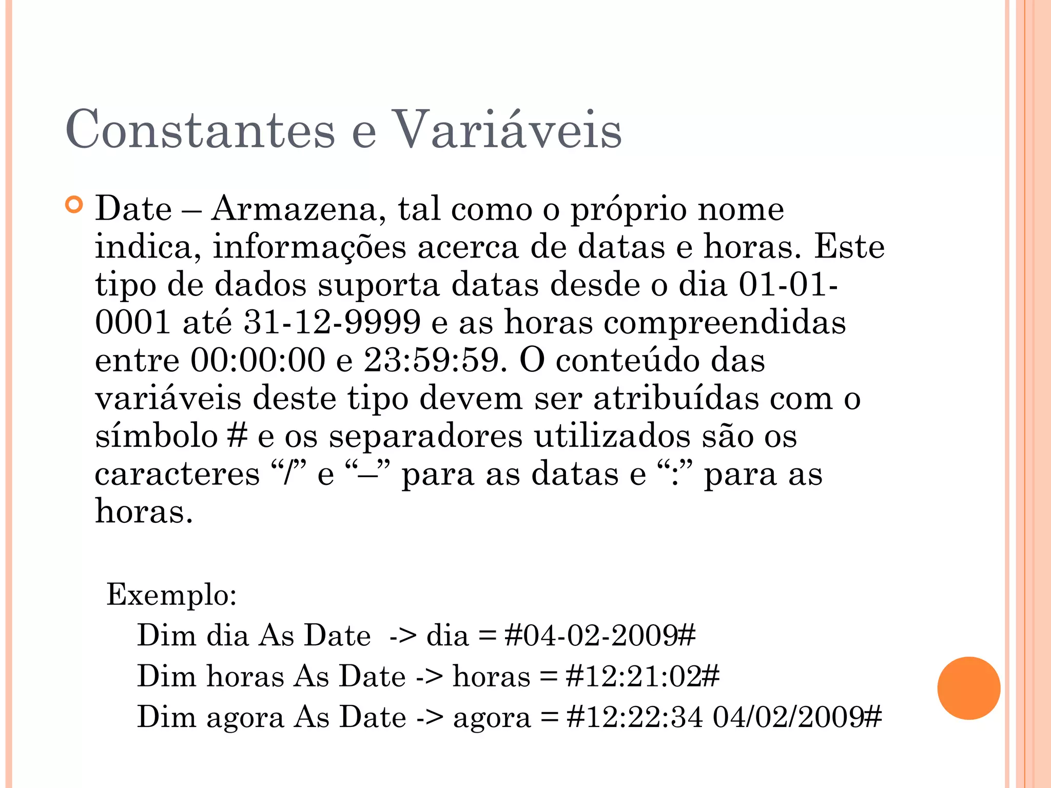 Constantes e Variáveis
   Date – Armazena, tal como o próprio nome
    indica, informações acerca de datas e horas. Este
    tipo de dados suporta datas desde o dia 01-01-
    0001 até 31-12-9999 e as horas compreendidas
    entre 00:00:00 e 23:59:59. O conteúdo das
    variáveis deste tipo devem ser atribuídas com o
    símbolo # e os separadores utilizados são os
    caracteres “/” e “–” para as datas e “:” para as
    horas.

    Exemplo:
      Dim dia As Date -> dia = #04-02-2009#
      Dim horas As Date -> horas = #12:21:02#
      Dim agora As Date -> agora = #12:22:34 04/02/2009#
 