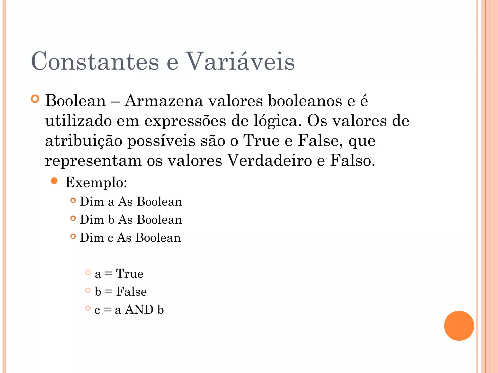 Constantes e Variáveis
   Boolean – Armazena valores booleanos e é
    utilizado em expressões de lógica. Os valores de
    atribuição possíveis são o True e False, que
    representam os valores Verdadeiro e Falso.
     Exemplo:
        Dim a As Boolean
        Dim b As Boolean

        Dim c As Boolean



            a = True
            b = False

            c = a AND b
 