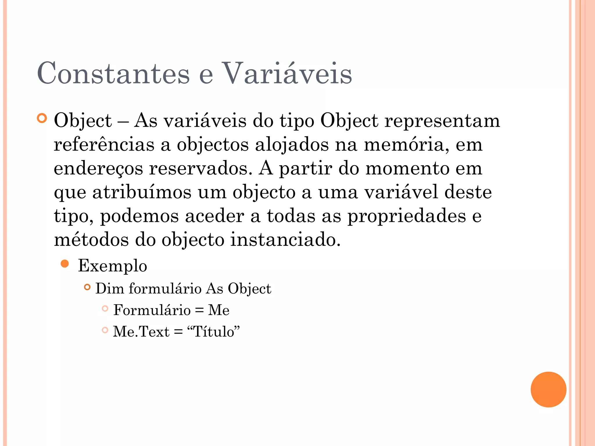Constantes e Variáveis
   Object – As variáveis do tipo Object representam
    referências a objectos alojados na memória, em
    endereços reservados. A partir do momento em
    que atribuímos um objecto a uma variável deste
    tipo, podemos aceder a todas as propriedades e
    métodos do objecto instanciado.
     Exemplo
          Dim formulário As Object
             Formulário = Me

             Me.Text = “Título”
 