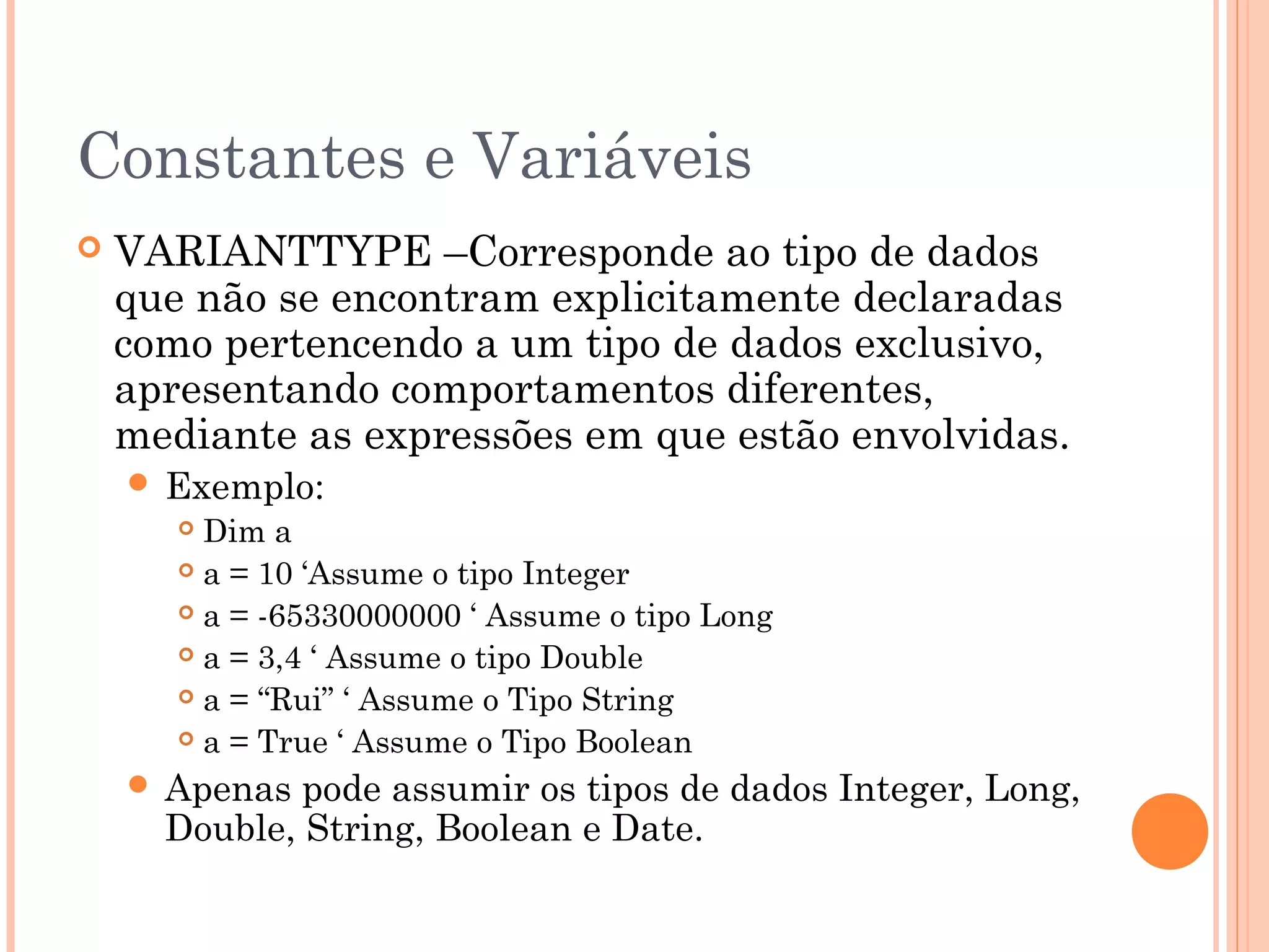 Constantes e Variáveis
   VARIANTTYPE –Corresponde ao tipo de dados
    que não se encontram explicitamente declaradas
    como pertencendo a um tipo de dados exclusivo,
    apresentando comportamentos diferentes,
    mediante as expressões em que estão envolvidas.
     Exemplo:
        Dim a
        a = 10 ‘Assume o tipo Integer

        a = -65330000000 ‘ Assume o tipo Long

        a = 3,4 ‘ Assume o tipo Double

        a = “Rui” ‘ Assume o Tipo String

        a = True ‘ Assume o Tipo Boolean

     Apenas  pode assumir os tipos de dados Integer, Long,
      Double, String, Boolean e Date.
 