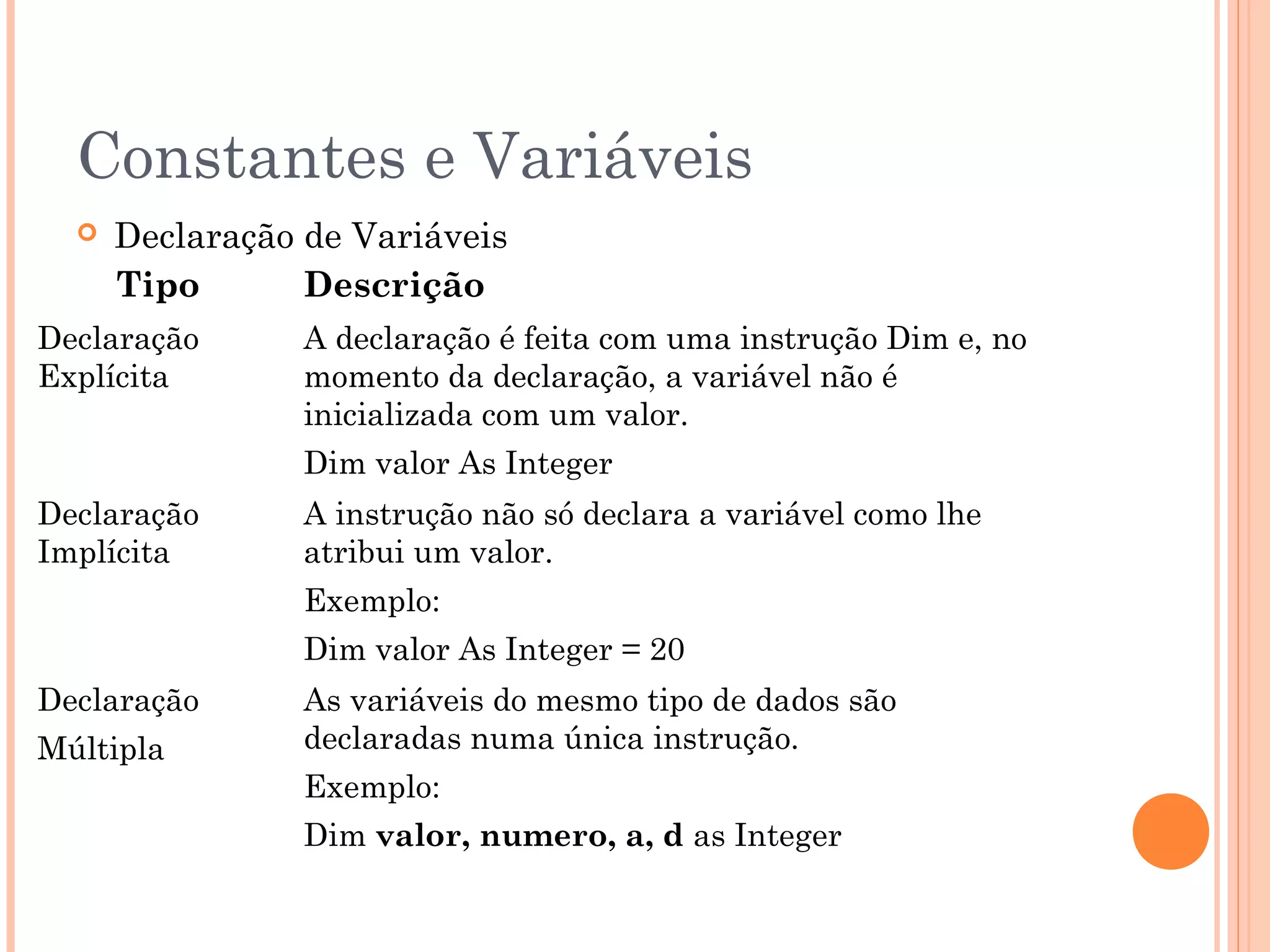 Constantes e Variáveis
     Declaração de Variáveis
      Tipo       Descrição
Declaração       A declaração é feita com uma instrução Dim e, no
Explícita        momento da declaração, a variável não é
                 inicializada com um valor.
                 Dim valor As Integer
Declaração       A instrução não só declara a variável como lhe
Implícita        atribui um valor.
                 Exemplo:
                 Dim valor As Integer = 20
Declaração       As variáveis do mesmo tipo de dados são
Múltipla         declaradas numa única instrução.
                 Exemplo:
                 Dim valor, numero, a, d as Integer
 