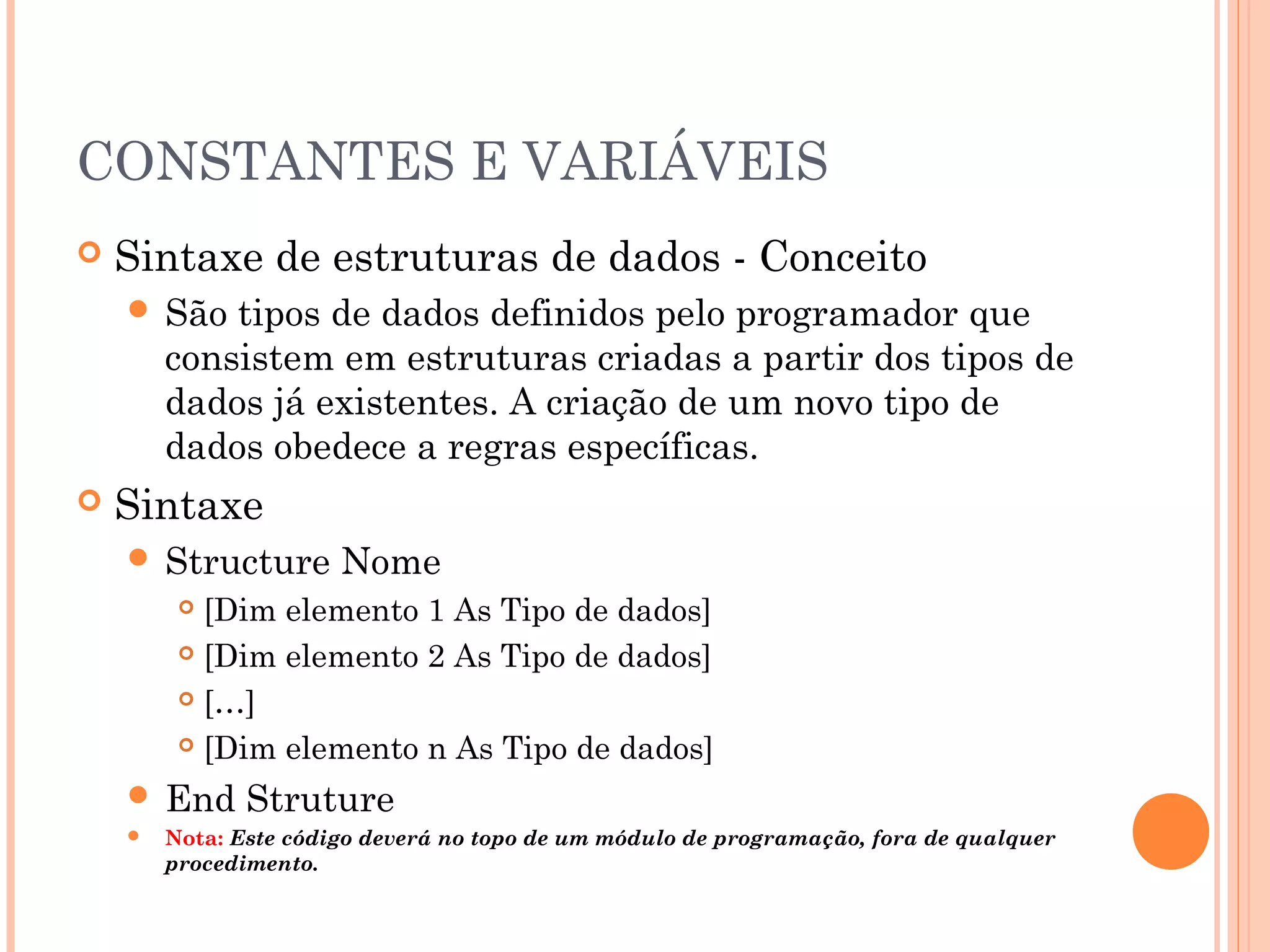CONSTANTES E VARIÁVEIS
   Sintaxe de estruturas de dados - Conceito
     São   tipos de dados definidos pelo programador que
        consistem em estruturas criadas a partir dos tipos de
        dados já existentes. A criação de um novo tipo de
        dados obedece a regras específicas.
   Sintaxe
     Structure        Nome
          [Dim elemento 1 As Tipo de dados]
          [Dim elemento 2 As Tipo de dados]

          […]

          [Dim elemento n As Tipo de dados]

     End      Struture
       Nota: Este código deverá no topo de um módulo de programação, fora de qualquer
        procedimento.
 