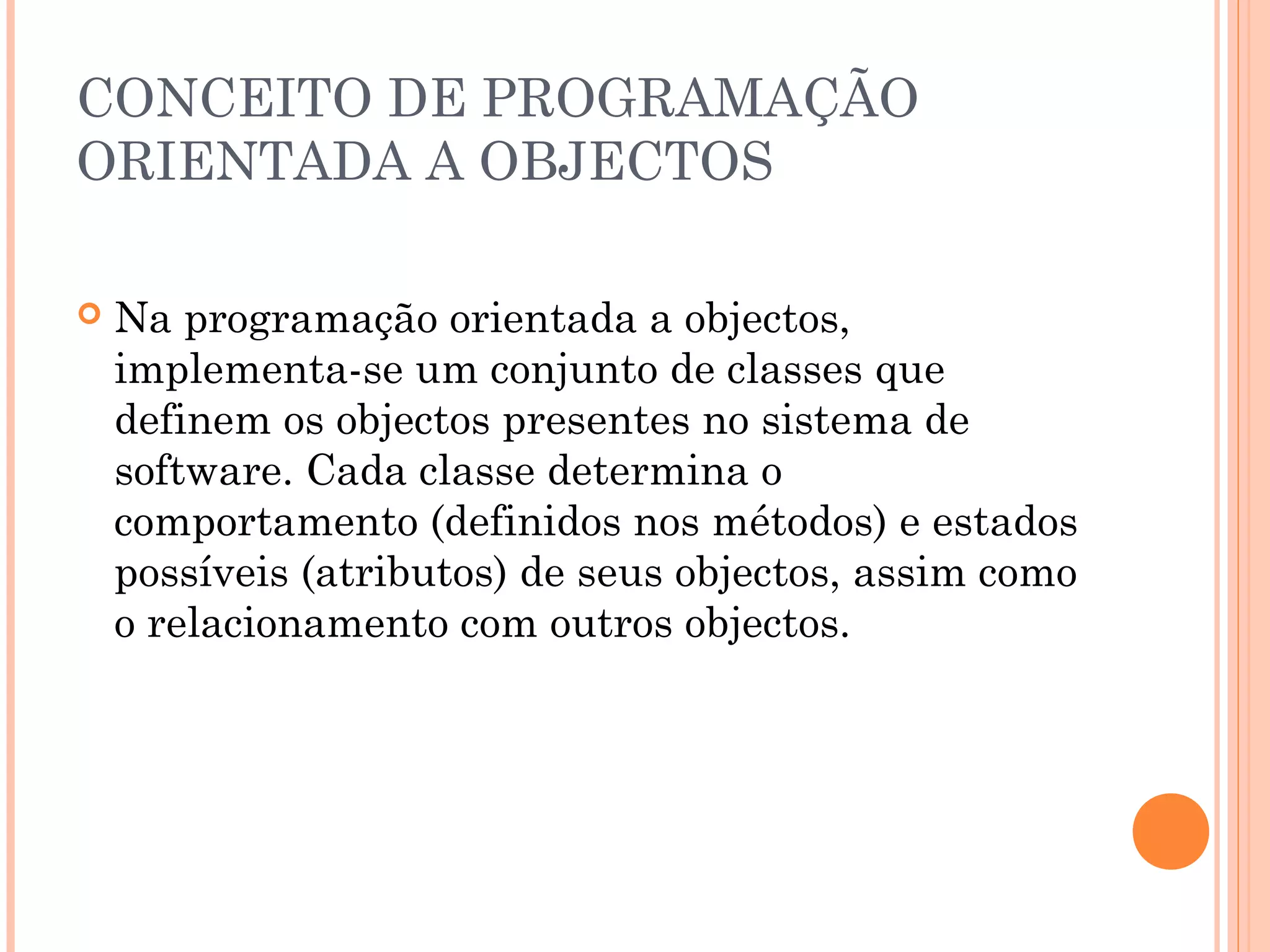 CONCEITO DE PROGRAMAÇÃO
ORIENTADA A OBJECTOS

   Na programação orientada a objectos,
    implementa-se um conjunto de classes que
    definem os objectos presentes no sistema de
    software. Cada classe determina o
    comportamento (definidos nos métodos) e estados
    possíveis (atributos) de seus objectos, assim como
    o relacionamento com outros objectos.
 