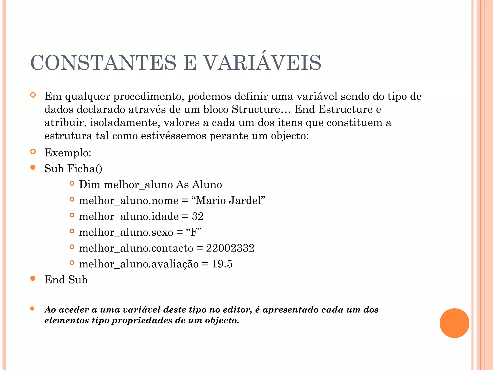 CONSTANTES E VARIÁVEIS
   Em qualquer procedimento, podemos definir uma variável sendo do tipo de
    dados declarado através de um bloco Structure… End Estructure e
    atribuir, isoladamente, valores a cada um dos itens que constituem a
    estrutura tal como estivéssemos perante um objecto:
 Exemplo:
 Sub Ficha()
       Dim melhor_aluno As Aluno

       melhor_aluno.nome = “Mario Jardel”

       melhor_aluno.idade = 32

       melhor_aluno.sexo = “F”

       melhor_aluno.contacto = 22002332

       melhor_aluno.avaliação = 19.5

 End Sub


   Ao aceder a uma variável deste tipo no editor, é apresentado cada um dos
    elementos tipo propriedades de um objecto.
 