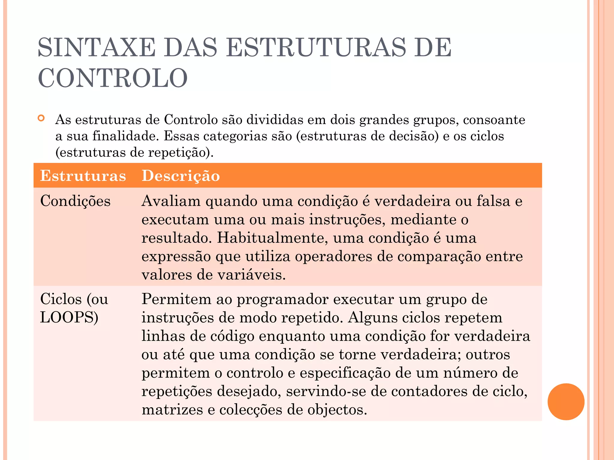 SINTAXE DAS ESTRUTURAS DE
CONTROLO
   As estruturas de Controlo são divididas em dois grandes grupos, consoante
    a sua finalidade. Essas categorias são (estruturas de decisão) e os ciclos
    (estruturas de repetição).
Estruturas Descrição
Condições        Avaliam quando uma condição é verdadeira ou falsa e
                 executam uma ou mais instruções, mediante o
                 resultado. Habitualmente, uma condição é uma
                 expressão que utiliza operadores de comparação entre
                 valores de variáveis.
Ciclos (ou       Permitem ao programador executar um grupo de
LOOPS)           instruções de modo repetido. Alguns ciclos repetem
                 linhas de código enquanto uma condição for verdadeira
                 ou até que uma condição se torne verdadeira; outros
                 permitem o controlo e especificação de um número de
                 repetições desejado, servindo-se de contadores de ciclo,
                 matrizes e colecções de objectos.
 