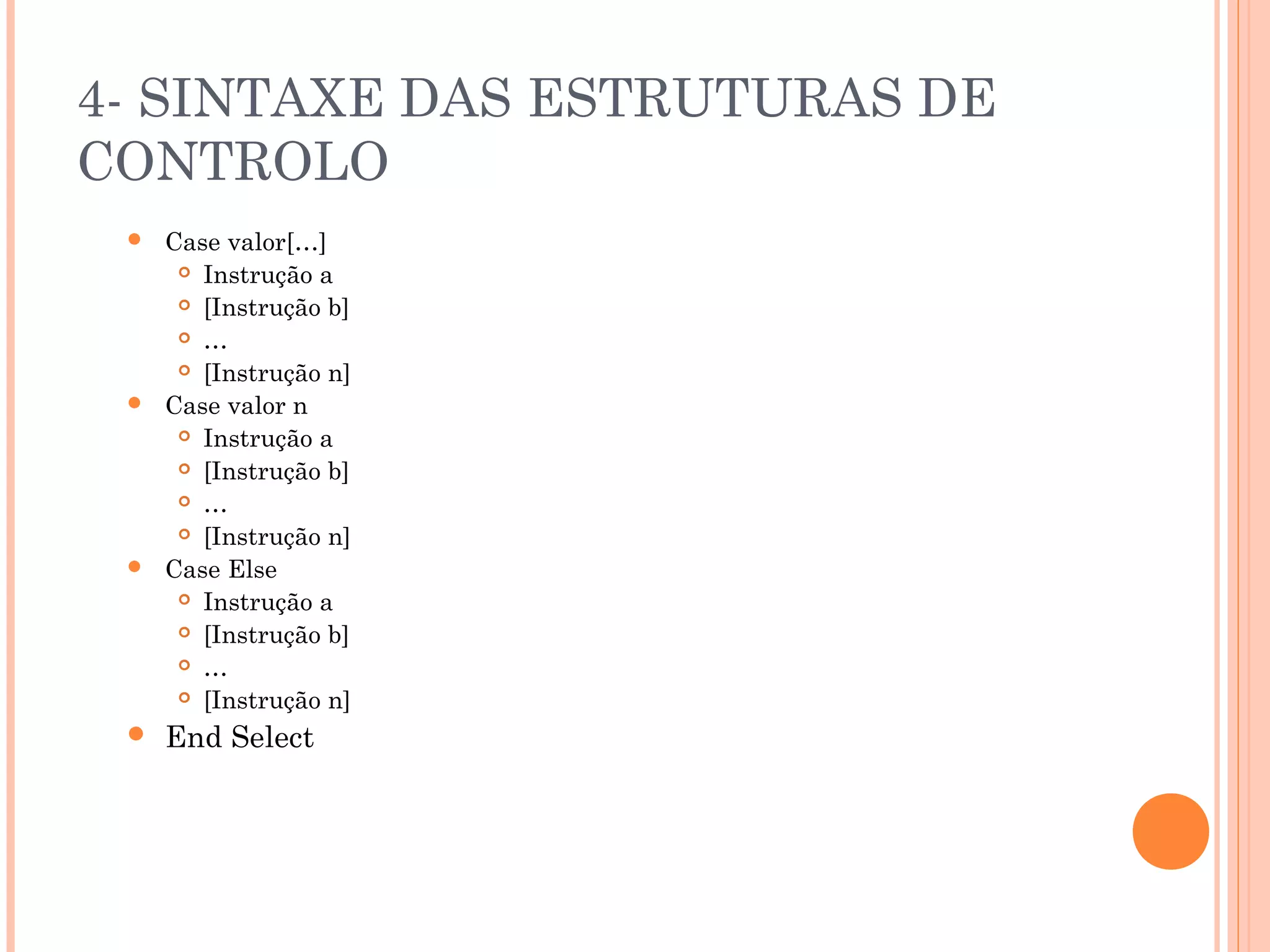4- SINTAXE DAS ESTRUTURAS DE
CONTROLO
    Case valor[…]
       Instrução a

       [Instrução b]

       …

       [Instrução n]

    Case valor n
       Instrução a

       [Instrução b]

       …

       [Instrução n]

    Case Else
       Instrução a

       [Instrução b]

       …

       [Instrução n]

    End Select
 