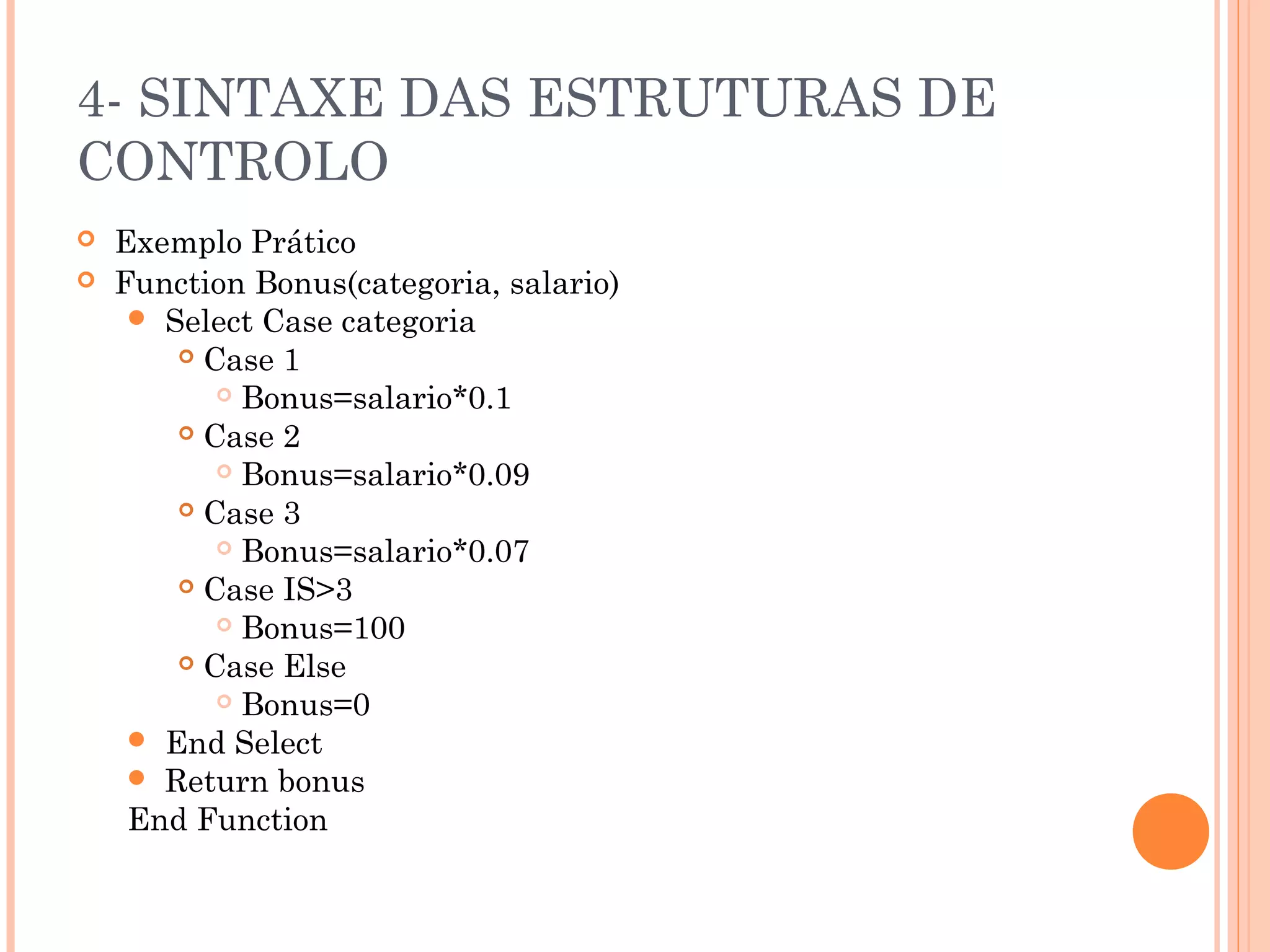 4- SINTAXE DAS ESTRUTURAS DE
CONTROLO
   Exemplo Prático
   Function Bonus(categoria, salario)
      Select Case categoria
         Case 1

            Bonus=salario*0.1

         Case 2

            Bonus=salario*0.09

         Case 3

            Bonus=salario*0.07

         Case IS>3

            Bonus=100

         Case Else

            Bonus=0

      End Select
      Return bonus
     End Function
 