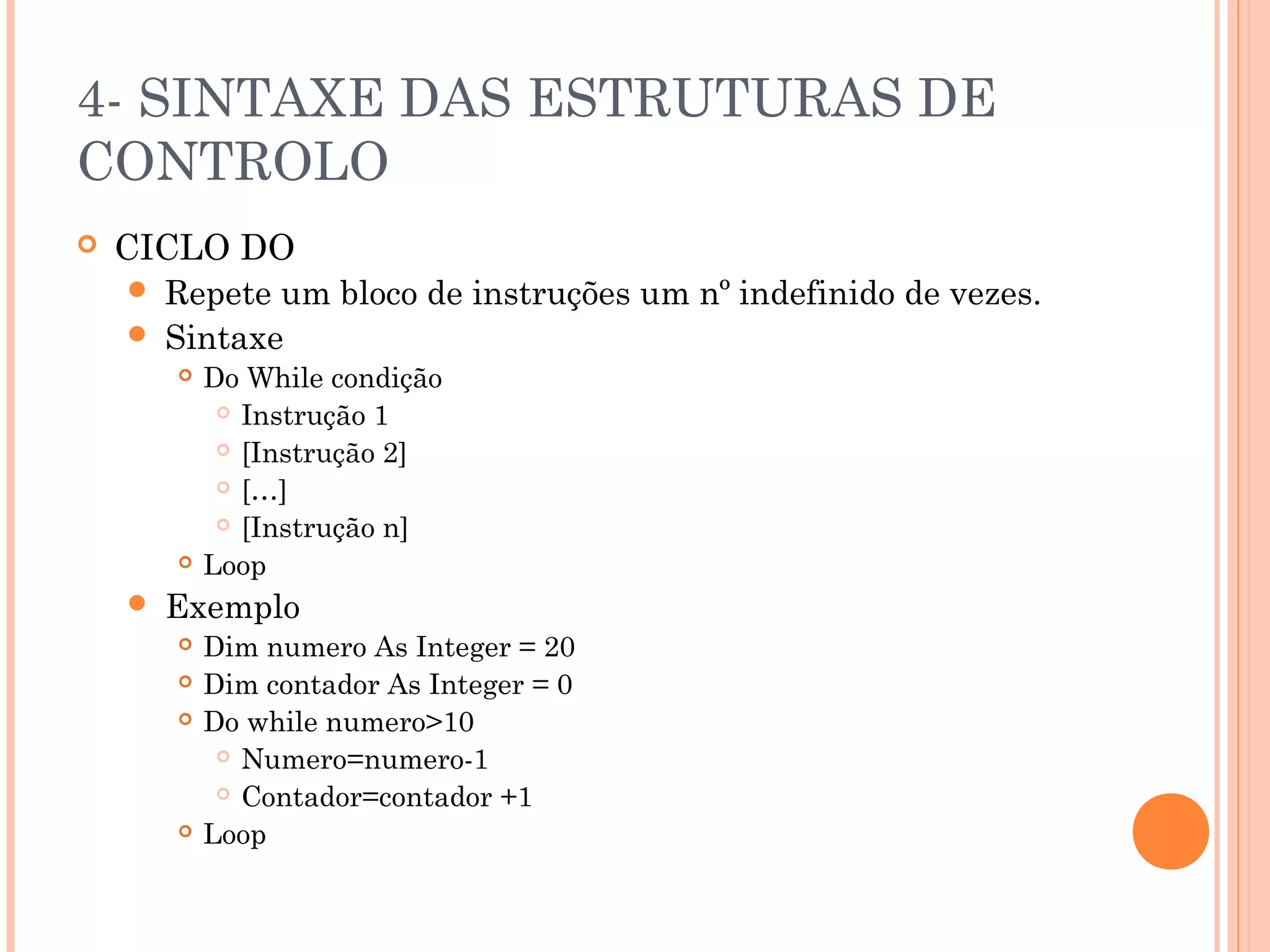 4- SINTAXE DAS ESTRUTURAS DE
CONTROLO
   CICLO DO
      Repete um bloco de instruções um nº indefinido de vezes.
      Sintaxe
           Do While condição
              Instrução 1

              [Instrução 2]

              […]

              [Instrução n]

           Loop
       Exemplo
           Dim numero As Integer = 20
           Dim contador As Integer = 0
           Do while numero>10
              Numero=numero-1

              Contador=contador +1

           Loop
 