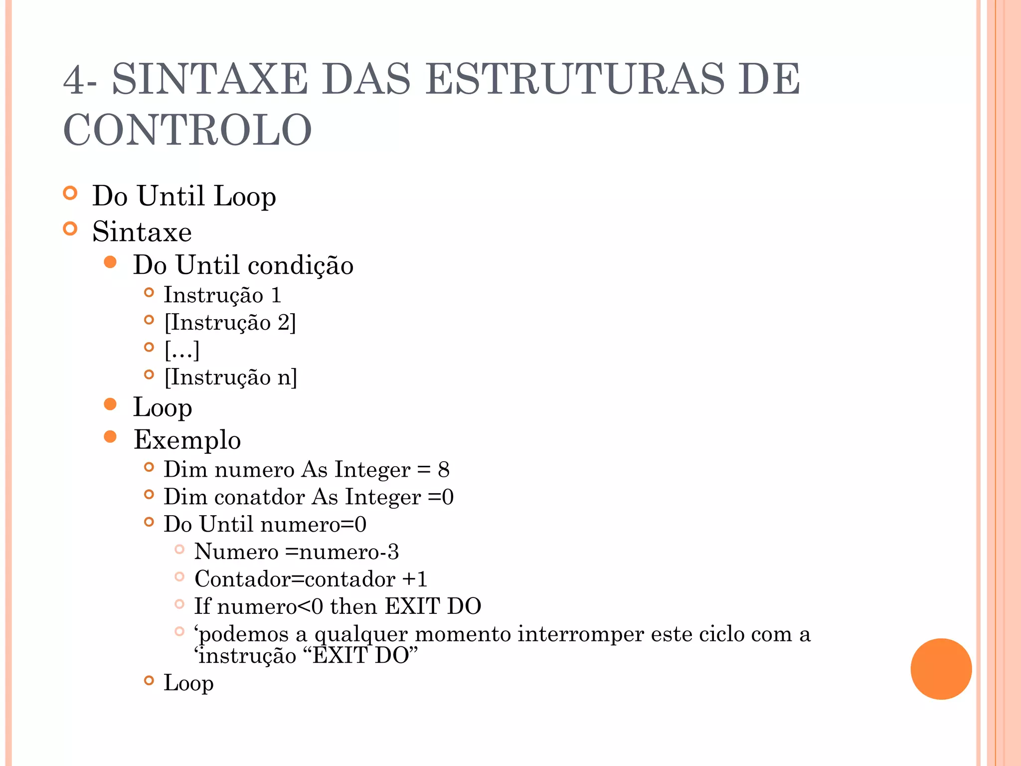 4- SINTAXE DAS ESTRUTURAS DE
CONTROLO
   Do Until Loop
   Sintaxe
      Do Until condição
           Instrução 1
           [Instrução 2]
           […]
           [Instrução n]
       Loop
       Exemplo
           Dim numero As Integer = 8
           Dim conatdor As Integer =0
           Do Until numero=0
              Numero =numero-3

              Contador=contador +1

              If numero<0 then EXIT DO

              ‘podemos a qualquer momento interromper este ciclo com a
               ‘instrução “EXIT DO”
           Loop
 