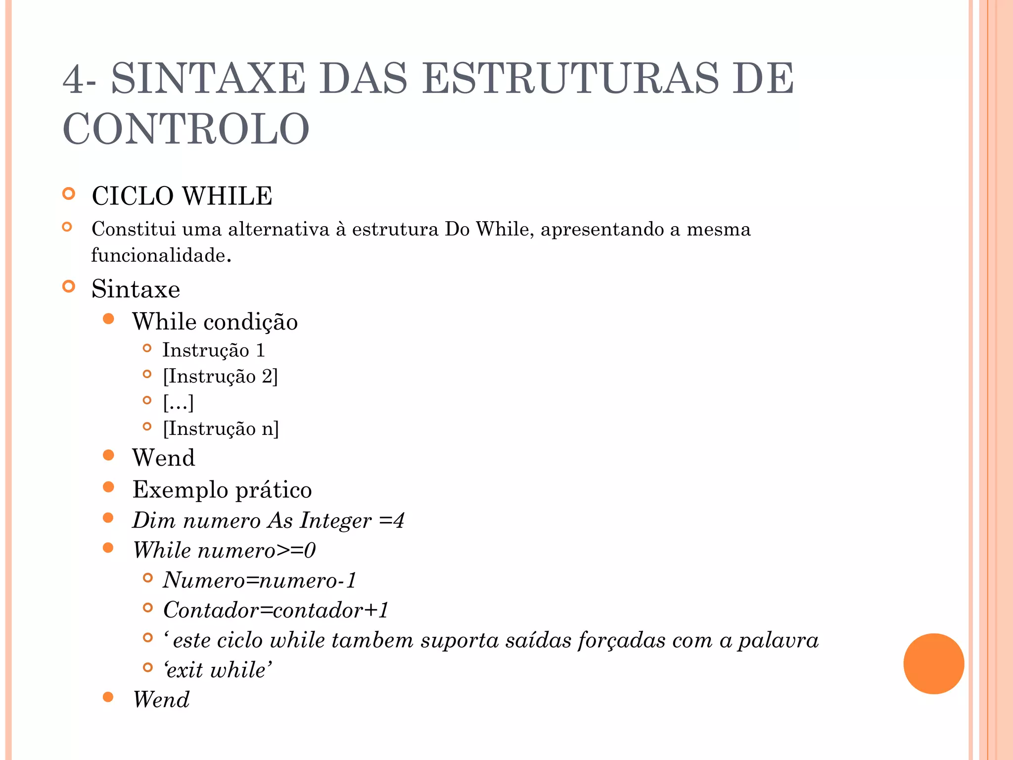 4- SINTAXE DAS ESTRUTURAS DE
CONTROLO
   CICLO WHILE
   Constitui uma alternativa à estrutura Do While, apresentando a mesma
    funcionalidade.
   Sintaxe
        While condição
            Instrução 1
            [Instrução 2]
            […]
            [Instrução n]
        Wend
        Exemplo prático
      Dim numero As Integer =4
      While numero>=0
         Numero=numero-1

         Contador=contador+1

         ‘ este ciclo while tambem suporta saídas forçadas com a palavra

         ‘exit while’

      Wend
 