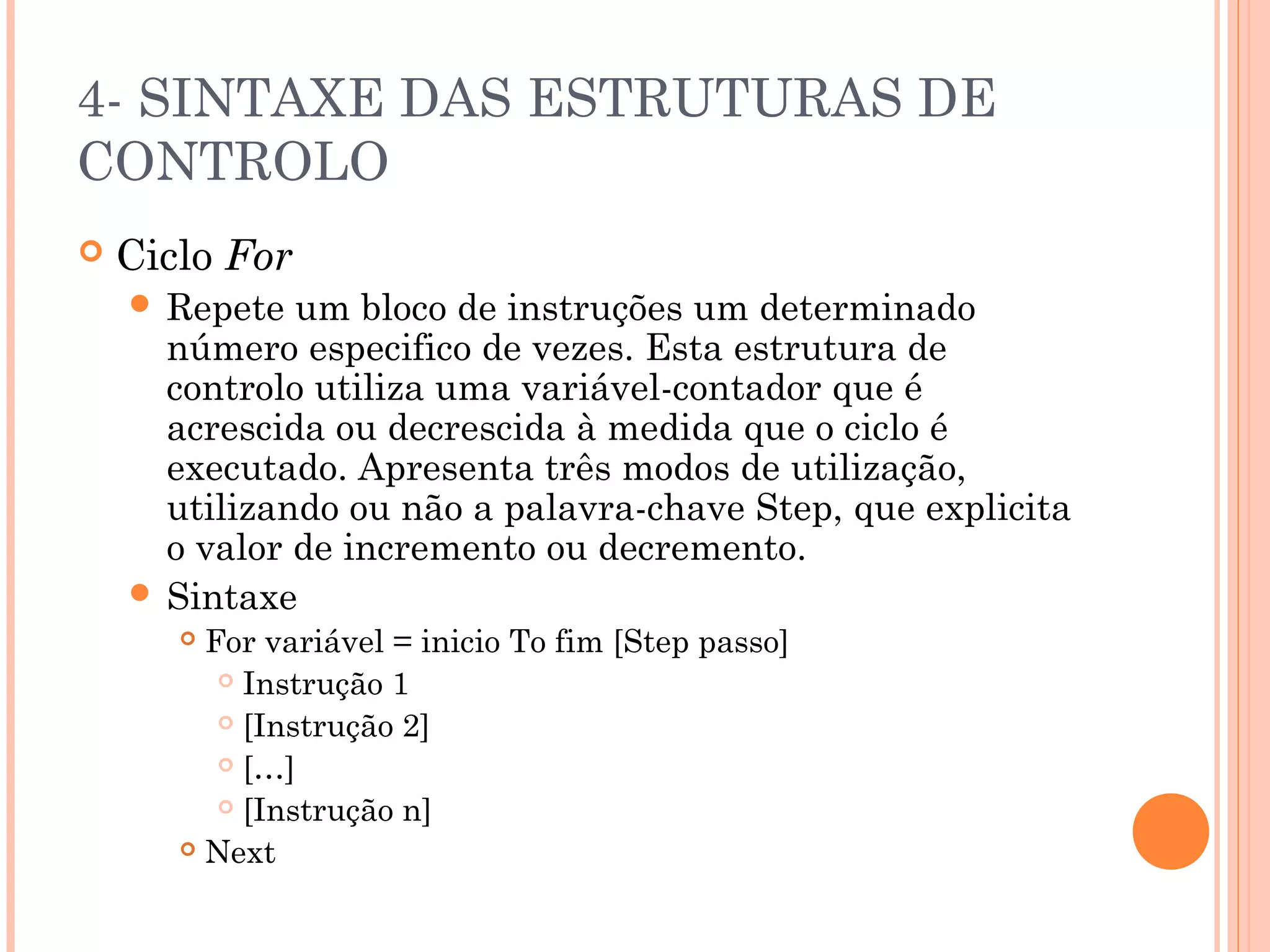 4- SINTAXE DAS ESTRUTURAS DE
CONTROLO
   Ciclo For
     Repete  um bloco de instruções um determinado
      número especifico de vezes. Esta estrutura de
      controlo utiliza uma variável-contador que é
      acrescida ou decrescida à medida que o ciclo é
      executado. Apresenta três modos de utilização,
      utilizando ou não a palavra-chave Step, que explicita
      o valor de incremento ou decremento.
     Sintaxe
        For variável = inicio To fim [Step passo]
           Instrução 1

           [Instrução 2]

           […]

           [Instrução n]

        Next
 