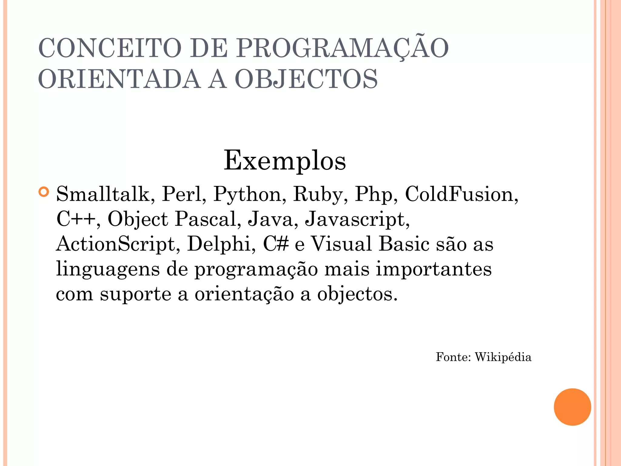 CONCEITO DE PROGRAMAÇÃO
ORIENTADA A OBJECTOS


                    Exemplos
   Smalltalk, Perl, Python, Ruby, Php, ColdFusion,
    C++, Object Pascal, Java, Javascript,
    ActionScript, Delphi, C# e Visual Basic são as
    linguagens de programação mais importantes
    com suporte a orientação a objectos.

                                          Fonte: Wikipédia
 
