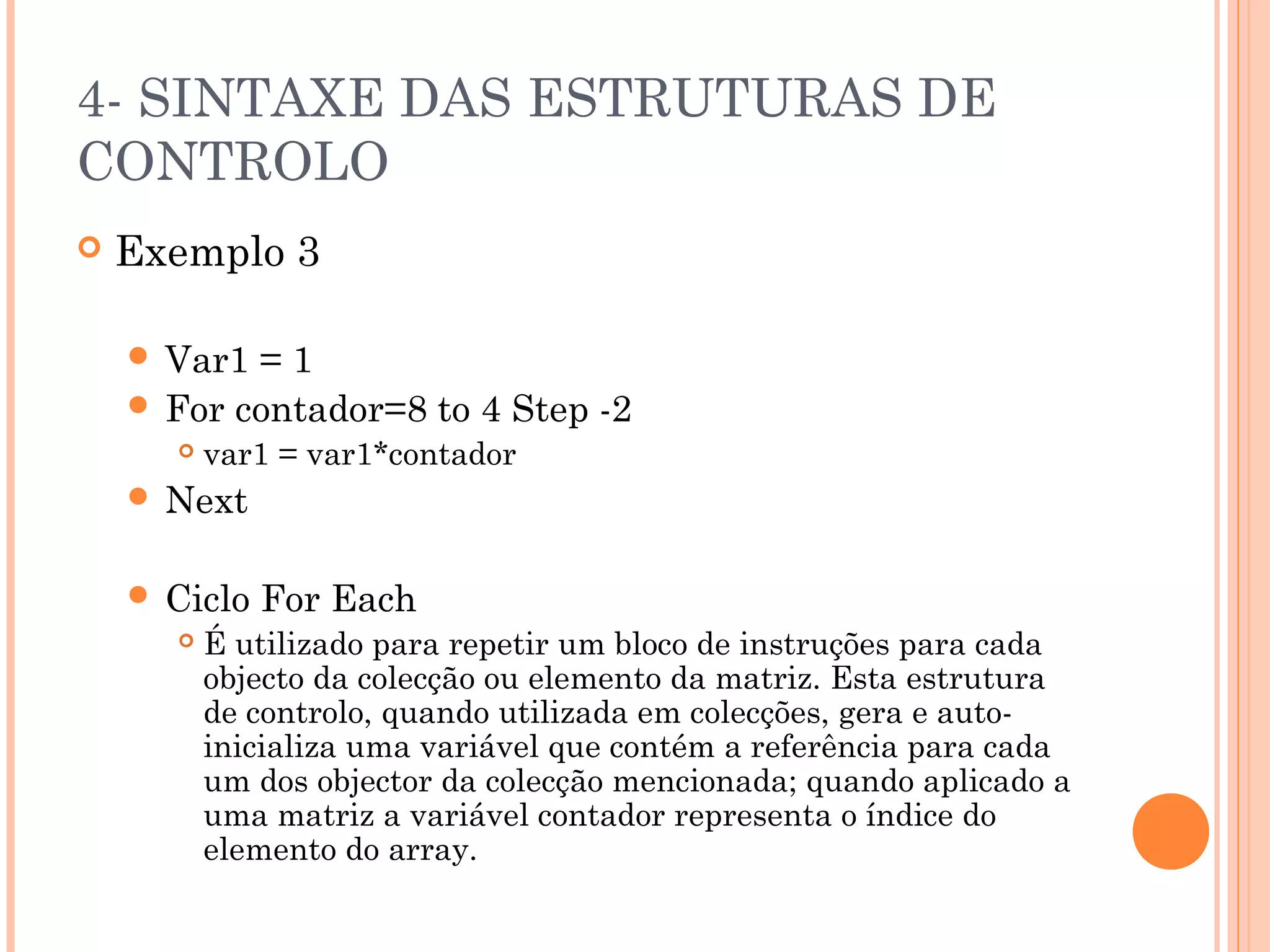 4- SINTAXE DAS ESTRUTURAS DE
CONTROLO
   Exemplo 3

     Var1 =1
     For contador=8 to 4 Step -2
         var1 = var1*contador
     Next


     Ciclo   For Each
         É utilizado para repetir um bloco de instruções para cada
          objecto da colecção ou elemento da matriz. Esta estrutura
          de controlo, quando utilizada em colecções, gera e auto-
          inicializa uma variável que contém a referência para cada
          um dos objector da colecção mencionada; quando aplicado a
          uma matriz a variável contador representa o índice do
          elemento do array.
 
