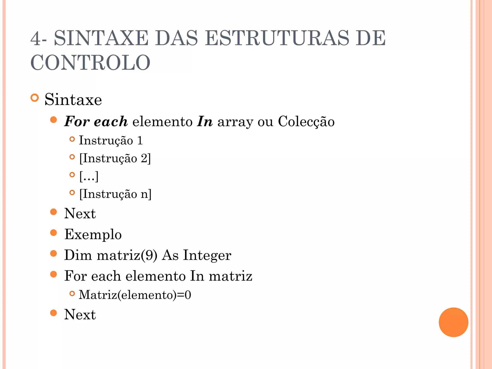 4- SINTAXE DAS ESTRUTURAS DE
CONTROLO
   Sintaxe
     For   each elemento In array ou Colecção
       Instrução 1
       [Instrução 2]

       […]

       [Instrução n]

     Next
     Exemplo
     Dim  matriz(9) As Integer
     For each elemento In matriz
         Matriz(elemento)=0
     Next
 