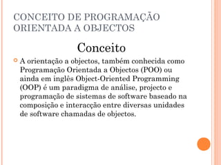 CONCEITO DE PROGRAMAÇÃO
ORIENTADA A OBJECTOS

                    Conceito
   A orientação a objectos, também conhecida como
    Programação Orientada a Objectos (POO) ou
    ainda em inglês Object-Oriented Programming
    (OOP) é um paradigma de análise, projecto e
    programação de sistemas de software baseado na
    composição e interacção entre diversas unidades
    de software chamadas de objectos.
 