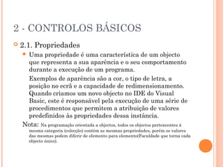 2 - CONTROLOS BÁSICOS
   2.1. Propriedades
    Uma propriedade é uma característica de um objecto
     que representa a sua aparência e o seu comportamento
     durante a execução de um programa.
     Exemplos de aparência são a cor, o tipo de letra, a
     posição no ecrã e a capacidade de redimensionamento.
     Quando criamos um novo objecto no IDE do Visual
     Basic, este é responsável pela execução de uma série de
     procedimentos que permitem a atribuição de valores
     predefinidos às propriedades dessa instância.
    Nota: Na programação orientada a objectos, todos os objectos pertencentes à
        mesma categoria (colecção) contêm as mesmas propriedades, porém os valores
        das mesmas podem diferir de elemento para elemento(Faculdade que torna cada
        objecto único).
 