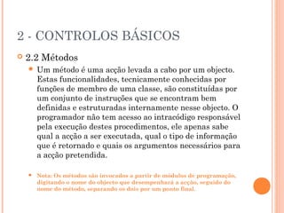 2 - CONTROLOS BÁSICOS
   2.2 Métodos
       Um método é uma acção levada a cabo por um objecto.
        Estas funcionalidades, tecnicamente conhecidas por
        funções de membro de uma classe, são constituídas por
        um conjunto de instruções que se encontram bem
        definidas e estruturadas internamente nesse objecto. O
        programador não tem acesso ao intracódigo responsável
        pela execução destes procedimentos, ele apenas sabe
        qual a acção a ser executada, qual o tipo de informação
        que é retornado e quais os argumentos necessários para
        a acção pretendida.

       Nota: Os métodos são invocados a partir de módulos de programação,
        digitando o nome do objecto que desempenhará a acção, seguido do
        nome do método, separando os dois por um ponto final.
 