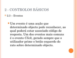 2 - CONTROLOS BÁSICOS
   2.3 – Eventos

    Um    evento é uma acção que
      determinado objecto pode reconhecer, ao
      qual poderá estar associado código de
      resposta. Um dos eventos mais comuns
      é o evento Click, gerado sempre que o
      utilizador prime o botão esquerdo do
      rato sobre determinado objecto.
 