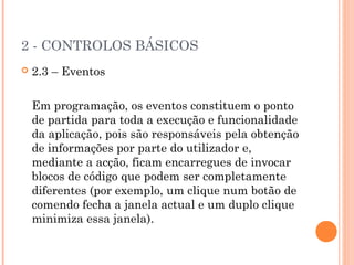 2 - CONTROLOS BÁSICOS
   2.3 – Eventos

    Em programação, os eventos constituem o ponto
    de partida para toda a execução e funcionalidade
    da aplicação, pois são responsáveis pela obtenção
    de informações por parte do utilizador e,
    mediante a acção, ficam encarregues de invocar
    blocos de código que podem ser completamente
    diferentes (por exemplo, um clique num botão de
    comendo fecha a janela actual e um duplo clique
    minimiza essa janela).
 