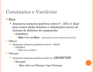 Constantes e Variáveis
   Byte
     Armazena    números positivos entre 0 – 255 e é ideal
        para conter dados binários e informações acerca do
        sistema de ficheiros do computador
           EXEMPLO
              Dim valor as Byte     ‘ declaração de uma variável do tipo byte
   UShort
       Armazena números positivos entre 0 – 65535
           EXEMPLO
              DIM valor as UShort


   UInteger
       Armazena números positivos entre 0 e 4294967295
           Exemplo
              Dim valor as UInteger ‘tipo UInteger
 