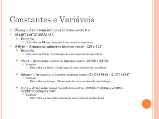 Constantes e Variáveis
   ULong – Armazena números inteiros entre 0 e
   18446744073709551615
       Exemplo
           Dim valor as ULong ‘ Declaração de uma variável do timpo ULong
   SByte – Armazena números inteiros entre -128 e 127
       Exemplo
           Dim valor as SByte ‘ Declaração de uma variável do tipo SByte

       Short – Armazena números inteiros entre -32728 e 32767
           Exemplo
              Dim valor as Short ‘ Declaração de uma variável do tipo Short



       Integer – Armazena números inteiros entre -2147483648 e 2147483647
           Exemplo
              Dim valor as Integer ‘Declaração de uma variável do tipo Integer



       Long – Armazena números inteiros entre -9223372036854775808 e
        9223372036854775807
           Exemplo
              Dim valor as Long ‘Declaração de uma variável do tipo Long
 