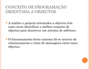 CONCEITO DE PROGRAMAÇÃO
ORIENTADA A OBJECTOS

   A análise e projecto orientados a objectos têm
    como meta identificar o melhor conjunto de
    objectos para descrever um sistema de software.

   O funcionamento deste sistema dá-se através do
    relacionamento e troca de mensagens entre estes
    objectos.
 