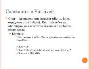 Constantes e Variáveis
   Char – Armazena um carácter (dígito, letra ,
    espaço ou um símbolo). Em instruções de
    atribuição, os caracteres devem ser incluídos
    entre aspas.
     Exemplo:
            Dim caracter As Char ‘Declaração de uma variável do
             tipo Char.

          Char = “A”
          Char = “Ana” – devolve só o primeiro carácter ie. A

          Char = 4 - ERRADO
 