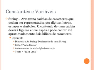 Constantes e Variáveis
   String – Armazena cadeias de caracteres que
    podem ser representados por dígitos, letras,
    espaços e símbolos. O conteúdo de uma cadeia
    deverá figurar entre aspas e pode conter até
    aproximadamente dois biliões de caracteres.
     Exemplo
        Dim texto As String ‘Declaração de uma String
        texto = “Ana Sousa”

        texto = nome -> atribuição incorrecta

        Texto = “1234 Ana”
 