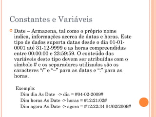 Constantes e Variáveis
   Date – Armazena, tal como o próprio nome
    indica, informações acerca de datas e horas. Este
    tipo de dados suporta datas desde o dia 01-01-
    0001 até 31-12-9999 e as horas compreendidas
    entre 00:00:00 e 23:59:59. O conteúdo das
    variáveis deste tipo devem ser atribuídas com o
    símbolo # e os separadores utilizados são os
    caracteres “/” e “–” para as datas e “:” para as
    horas.

    Exemplo:
      Dim dia As Date -> dia = #04-02-2009#
      Dim horas As Date -> horas = #12:21:02#
      Dim agora As Date -> agora = #12:22:34 04/02/2009#
 