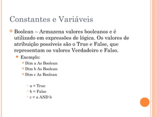 Constantes e Variáveis
   Boolean – Armazena valores booleanos e é
    utilizado em expressões de lógica. Os valores de
    atribuição possíveis são o True e False, que
    representam os valores Verdadeiro e Falso.
     Exemplo:
        Dim a As Boolean
        Dim b As Boolean

        Dim c As Boolean



            a = True
            b = False

            c = a AND b
 