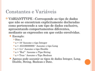 Constantes e Variáveis
   VARIANTTYPE –Corresponde ao tipo de dados
    que não se encontram explicitamente declaradas
    como pertencendo a um tipo de dados exclusivo,
    apresentando comportamentos diferentes,
    mediante as expressões em que estão envolvidas.
     Exemplo:
        Dim a
        a = 10 ‘Assume o tipo Integer

        a = -65330000000 ‘ Assume o tipo Long

        a = 3,4 ‘ Assume o tipo Double

        a = “Rui” ‘ Assume o Tipo String

        a = True ‘ Assume o Tipo Boolean

     Apenas  pode assumir os tipos de dados Integer, Long,
      Double, String, Boolean e Date.
 