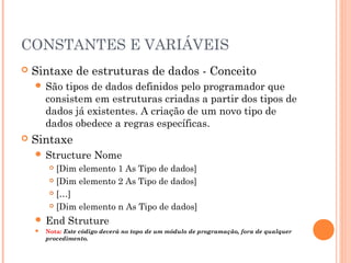 CONSTANTES E VARIÁVEIS
   Sintaxe de estruturas de dados - Conceito
     São   tipos de dados definidos pelo programador que
        consistem em estruturas criadas a partir dos tipos de
        dados já existentes. A criação de um novo tipo de
        dados obedece a regras específicas.
   Sintaxe
     Structure        Nome
          [Dim elemento 1 As Tipo de dados]
          [Dim elemento 2 As Tipo de dados]

          […]

          [Dim elemento n As Tipo de dados]

     End      Struture
       Nota: Este código deverá no topo de um módulo de programação, fora de qualquer
        procedimento.
 
