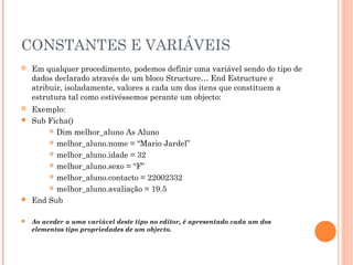 CONSTANTES E VARIÁVEIS
   Em qualquer procedimento, podemos definir uma variável sendo do tipo de
    dados declarado através de um bloco Structure… End Estructure e
    atribuir, isoladamente, valores a cada um dos itens que constituem a
    estrutura tal como estivéssemos perante um objecto:
 Exemplo:
 Sub Ficha()
       Dim melhor_aluno As Aluno

       melhor_aluno.nome = “Mario Jardel”

       melhor_aluno.idade = 32

       melhor_aluno.sexo = “F”

       melhor_aluno.contacto = 22002332

       melhor_aluno.avaliação = 19.5

 End Sub


   Ao aceder a uma variável deste tipo no editor, é apresentado cada um dos
    elementos tipo propriedades de um objecto.
 