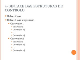 4- SINTAXE DAS ESTRUTURAS DE
CONTROLO
 Select Case
 Select Case expressão
     Case   valor 1
       Instrução a
       [Instrução b]

       …

       [Instrução n]

     Case   valor 2
       Instrução a
       [Instrução b]

       …

       [Instrução n]
 