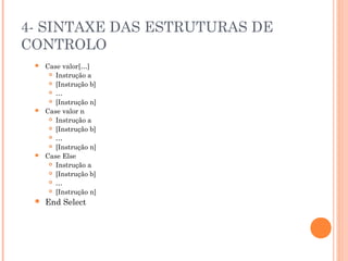 4- SINTAXE DAS ESTRUTURAS DE
CONTROLO
    Case valor[…]
       Instrução a

       [Instrução b]

       …

       [Instrução n]

    Case valor n
       Instrução a

       [Instrução b]

       …

       [Instrução n]

    Case Else
       Instrução a

       [Instrução b]

       …

       [Instrução n]

    End Select
 