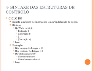 4- SINTAXE DAS ESTRUTURAS DE
CONTROLO
   CICLO DO
      Repete um bloco de instruções um nº indefinido de vezes.
      Sintaxe
           Do While condição
              Instrução 1

              [Instrução 2]

              […]

              [Instrução n]

           Loop
       Exemplo
           Dim numero As Integer = 20
           Dim contador As Integer = 0
           Do while numero>10
              Numero=numero-1

              Contador=contador +1

           Loop
 