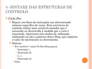 4- SINTAXE DAS ESTRUTURAS DE
CONTROLO
   Ciclo For
     Repete  um bloco de instruções um determinado
      número especifico de vezes. Esta estrutura de
      controlo utiliza uma variável-contador que é
      acrescida ou decrescida à medida que o ciclo é
      executado. Apresenta três modos de utilização,
      utilizando ou não a palavra-chave Step, que explicita
      o valor de incremento ou decremento.
     Sintaxe
        For variável = inicio To fim [Step passo]
           Instrução 1

           [Instrução 2]

           […]

           [Instrução n]

        Next
 