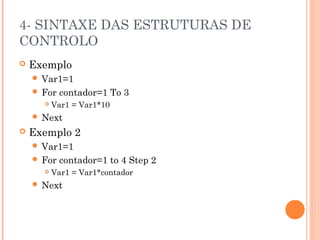 4- SINTAXE DAS ESTRUTURAS DE
CONTROLO
   Exemplo
     Var1=1
     For   contador=1 To 3
         Var1 = Var1*10
     Next
   Exemplo 2
     Var1=1
     For   contador=1 to 4 Step 2
         Var1 = Var1*contador
     Next
 