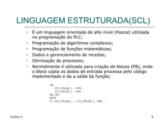 LINGUAGEM ESTRUTURADA(SCL) É um linguagem orientada de alto nível (Pascal) utilizada na programação de PLC; Programação de algoritmos complexos; Programação de funções matemáticas; Dados e gerenciamento de receitas; Otimização de processos; Normalmente é utilizada para criação de blocos (FB), onde o bloco capta os dados de entrada processa pelo código implementado e da a saída da função; 12/04/11 