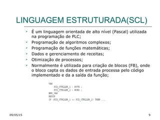 LINGUAGEM ESTRUTURADA(SCL)
 É um linguagem orientada de alto nível (Pascal) utilizada
na programação de PLC;
 Programação de algoritmos complexos;
 Programação de funções matemáticas;
 Dados e gerenciamento de receitas;
 Otimização de processos;
 Normalmente é utilizada para criação de blocos (FB), onde
o bloco capta os dados de entrada processa pelo código
implementado e da a saída da função;
09/05/15 9
 