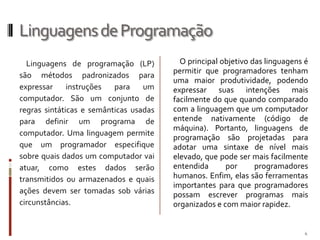 Linguagens de Programação
Linguagens de programação (LP)
são métodos padronizados para
expressar
instruções
para
um
computador. São um conjunto de
regras sintáticas e semânticas usadas
para definir um programa de
computador. Uma linguagem permite
que um programador especifique
sobre quais dados um computador vai
atuar, como estes dados serão
transmitidos ou armazenados e quais
ações devem ser tomadas sob várias
circunstâncias.

O principal objetivo das linguagens é
permitir que programadores tenham
uma maior produtividade, podendo
expressar suas intenções mais
facilmente do que quando comparado
com a linguagem que um computador
entende nativamente (código de
máquina). Portanto, linguagens de
programação são projetadas para
adotar uma sintaxe de nível mais
elevado, que pode ser mais facilmente
entendida
por
programadores
humanos. Enfim, elas são ferramentas
importantes para que programadores
possam escrever programas mais
organizados e com maior rapidez.

4

 