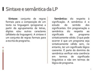 Sintaxe e semântica da LP
Sintaxe: conjunto de regras
formais para a composição de um
texto na linguagem (programa) a
partir do agrupamento de letras,
dígitos e/ou outros caracteres
(alfabeto da linguagem). A sintaxe é
um conjunto de regras formais para
a escrita do programa.

Semântica: diz respeito à
significação. A semântica é o
estudo
do
sentido
dos
significantes. Em programação a
semântica diz respeito ao
significado
do
programa
sintaticamente válido. O que pode
ocorrer é que um programa seja
sintaticamente válido sem, no
entanto, ter um significado lógico
coerente. É parte do domínio da
semântica verificar esta coerência
em termos de significado
linguístico e não em termos de
lógica de programa.
5

 