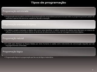 Programação estruturada
• Programação estruturada é uma forma de programação de computadores que preconiza que todos os programas possíveis podem ser
reduzidos a apenas três estruturas: sequência, decisão e interação.

Programação orientada à objetos
• A análise e projeto orientados a objetos têm como meta identificar o melhor conjunto de objetos para descrever um sistema de
software. O funcionamento deste sistema se dá através do relacionamento e troca de mensagens entre estes objetos.

Programação natural
• É usado para distinguir as línguas faladas por seres humanos e usadas como instrumento de comunicação daquelas que são
linguagens formais construídas.

Programação lógica
• Programação lógica é a programação que faz uso da lógica matemática.

8

 
