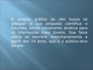 O projeto gráfico do site busca se adequar à sua proposta científica e futurista, sendo claramente atrativa para os internautas mais jovens. Sua faixa etária se inscreve majoritariamente a partir dos 14 anos, que é o público-alvo do site. 