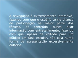A navegação é extremamente interativa, fazendo com que o usuário tenha chance de participação na maior parte dos tópicos. O conteúdo busca aliar informação com entretenimento, fazendo com que, apesar de voltado para um público em fase escolar, não caia numa forma de apresentação excessivamente didática. 