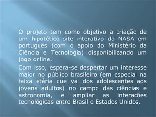 O projeto tem como objetivo a criação de um hipotético site interativo da NASA em português (com o apoio do Ministério da Ciência e Tecnologia) disponibilizando um jogo online.  Com isso, espera-se despertar um interesse maior no público brasileiro (em especial na faixa etária que vai dos adolescentes aos jovens adultos) no campo das ciências e astronomia, e ampliar as interações tecnológicas entre Brasil e Estados Unidos. 