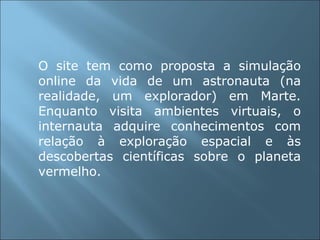 O site tem como proposta a simulação online da vida de um astronauta (na realidade, um explorador) em Marte. Enquanto visita ambientes virtuais, o internauta adquire conhecimentos com relação à exploração espacial e às descobertas científicas sobre o planeta vermelho. 