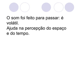 O som foi feito para passar: é
volátil.
Ajuda na percepção do espaço
e do tempo.
 