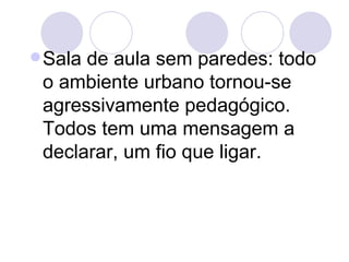  Salade aula sem paredes: todo
 o ambiente urbano tornou-se
 agressivamente pedagógico.
 Todos tem uma mensagem a
 declarar, um fio que ligar.
 